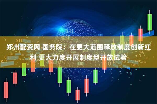 郑州配资网 国务院：在更大范围释放制度创新红利 更大力度开展制度型开放试验
