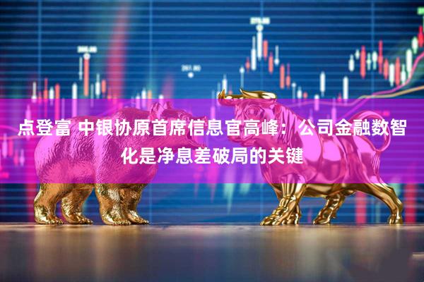点登富 中银协原首席信息官高峰：公司金融数智化是净息差破局的关键