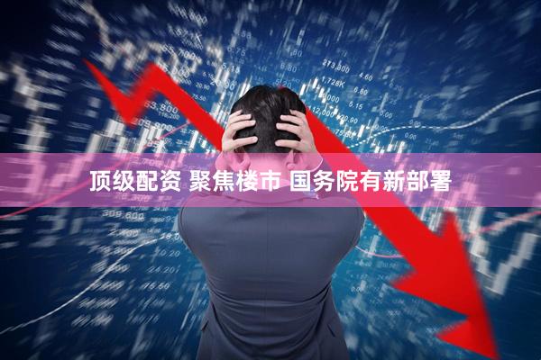 顶级配资 聚焦楼市 国务院有新部署