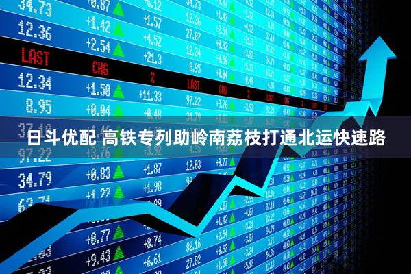 日斗优配 高铁专列助岭南荔枝打通北运快速路