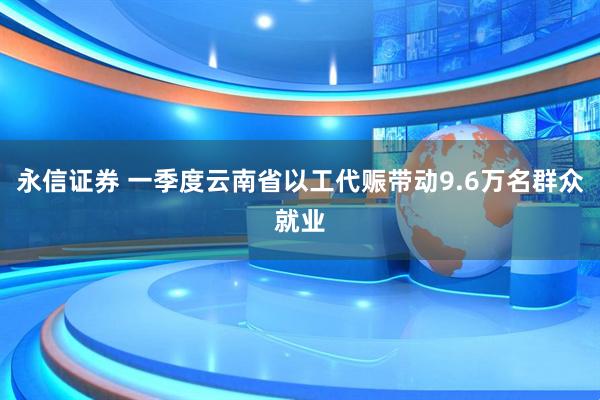 永信证券 一季度云南省以工代赈带动9.6万名群众就业
