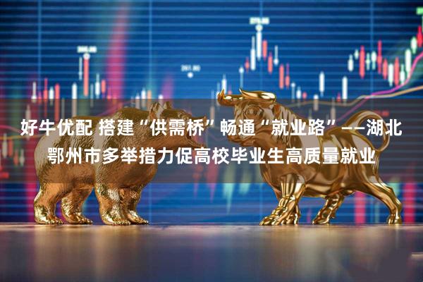 好牛优配 搭建“供需桥”畅通“就业路”——湖北鄂州市多举措力促高校毕业生高质量就业
