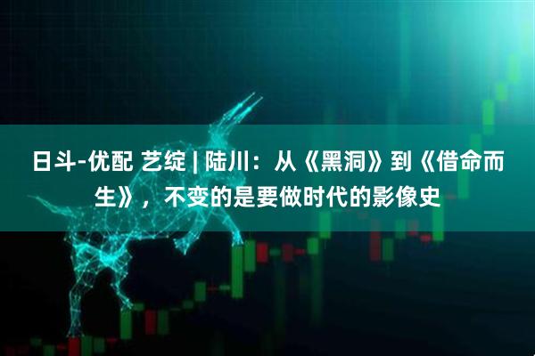 日斗-优配 艺绽 | 陆川：从《黑洞》到《借命而生》，不变的是要做时代的影像史