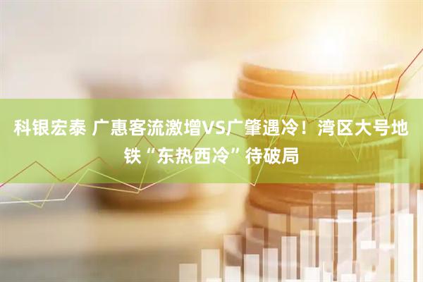 科银宏泰 广惠客流激增VS广肇遇冷！湾区大号地铁“东热西冷”待破局