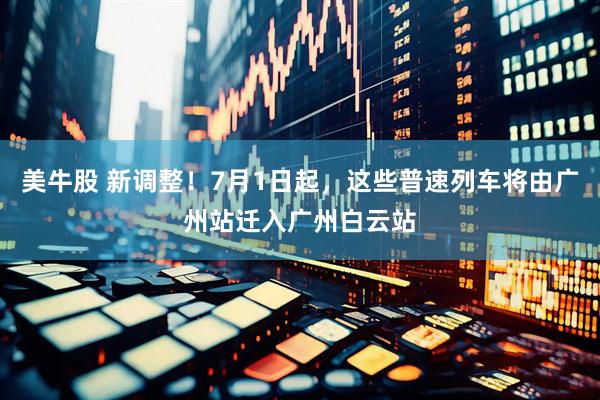 美牛股 新调整！7月1日起，这些普速列车将由广州站迁入广州白云站