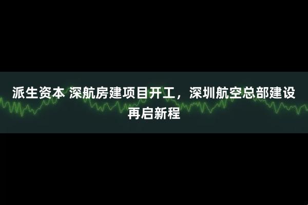 派生资本 深航房建项目开工，深圳航空总部建设再启新程
