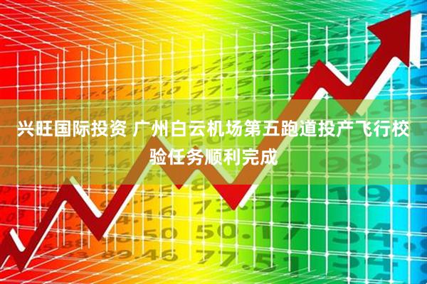 兴旺国际投资 广州白云机场第五跑道投产飞行校验任务顺利完成
