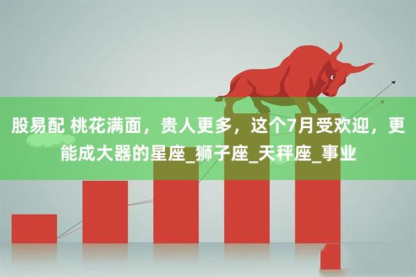 股易配 桃花满面，贵人更多，这个7月受欢迎，更能成大器的星座_狮子座_天秤座_事业