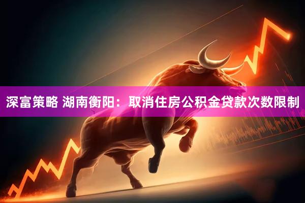 深富策略 湖南衡阳：取消住房公积金贷款次数限制