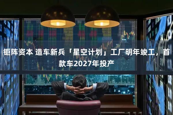 钜阵资本 造车新兵「星空计划」工厂明年竣工，首款车2027年投产