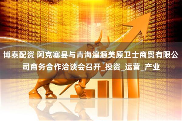 博泰配资 阿克塞县与青海湟源美原卫士商贸有限公司商务合作洽谈会召开_投资_运营_产业