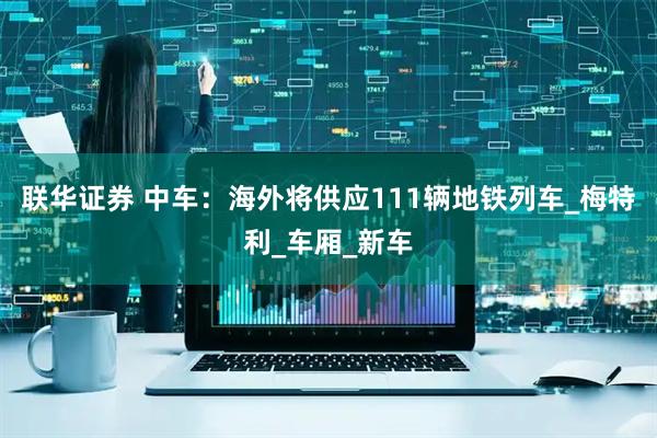 联华证券 中车：海外将供应111辆地铁列车_梅特利_车厢_新车