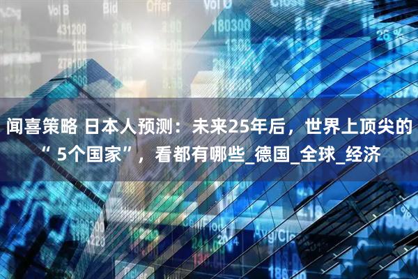 闻喜策略 日本人预测：未来25年后，世界上顶尖的“ 5个国家”，看都有哪些_德国_全球_经济
