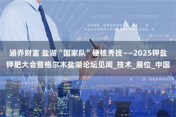 涵乔财富 盐湖“国家队”硬核秀技——2025钾盐钾肥大会暨格尔木盐湖论坛见闻_技术_展位_中国