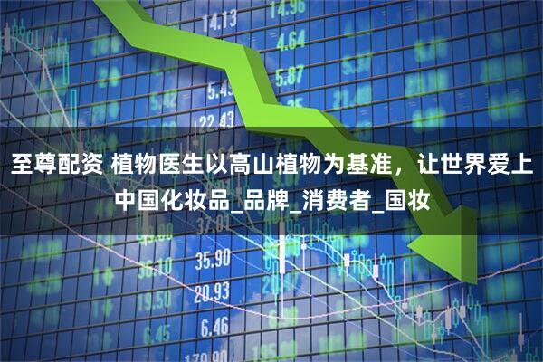 至尊配资 植物医生以高山植物为基准，让世界爱上中国化妆品_品牌_消费者_国妆