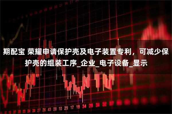 期配宝 荣耀申请保护壳及电子装置专利，可减少保护壳的组装工序_企业_电子设备_显示