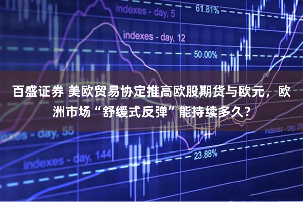百盛证券 美欧贸易协定推高欧股期货与欧元，欧洲市场“舒缓式反弹”能持续多久？
