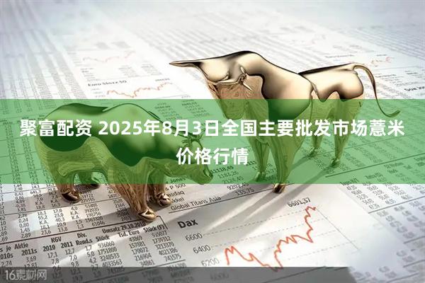 聚富配资 2025年8月3日全国主要批发市场薏米价格行情
