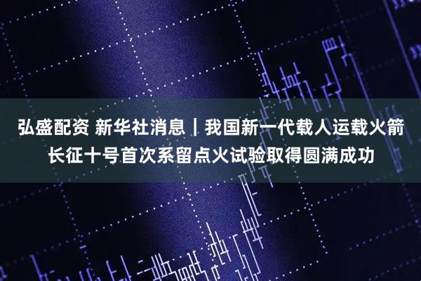 弘盛配资 新华社消息｜我国新一代载人运载火箭长征十号首次系留点火试验取得圆满成功