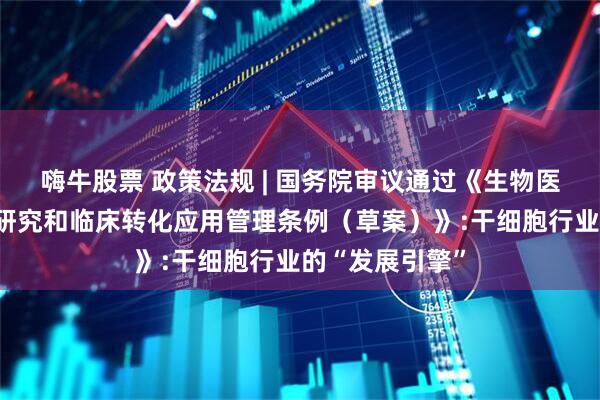 嗨牛股票 政策法规 | 国务院审议通过《生物医学新技术临床研究和临床转化应用管理条例（草案）》:干细胞行业的“发展引擎”