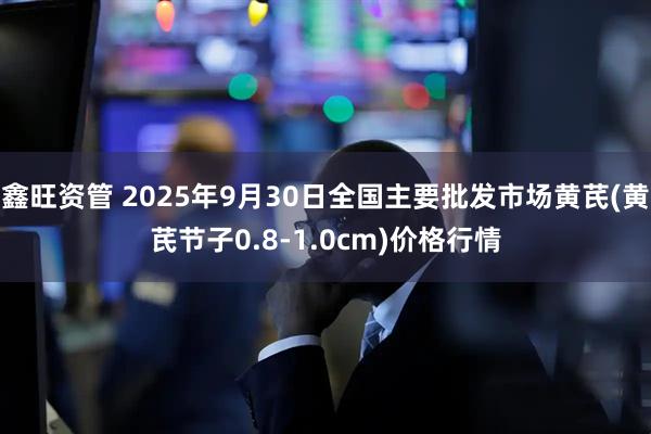 鑫旺资管 2025年9月30日全国主要批发市场黄芪(黄芪节子0.8-1.0cm)价格行情