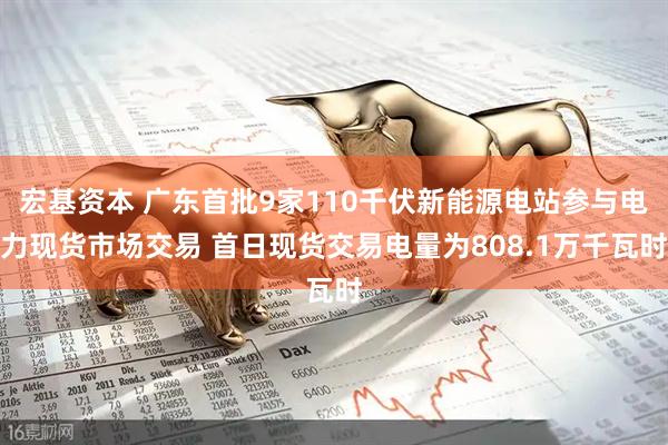 宏基资本 广东首批9家110千伏新能源电站参与电力现货市场交易 首日现货交易电量为808.1万千瓦时