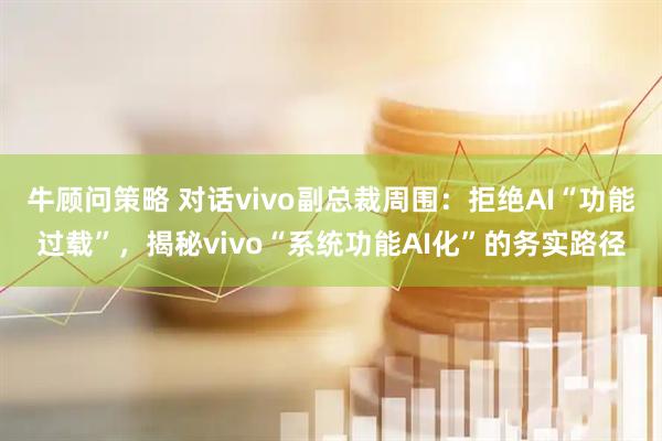 牛顾问策略 对话vivo副总裁周围:拒绝AI“功能过载”,揭秘vivo“系统功能AI化”的务实路径