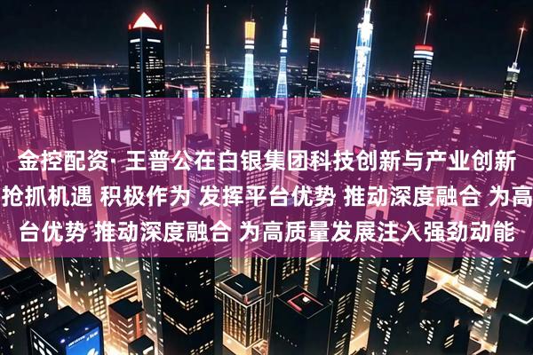 金控配资· 王普公在白银集团科技创新与产业创新融合工作会议上强调:抢抓机遇 积极作为 发挥平台优势 推动深度融合 为高质量发展注入强劲动能