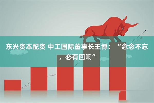 东兴资本配资 中工国际董事长王博: “念念不忘,必有回响”