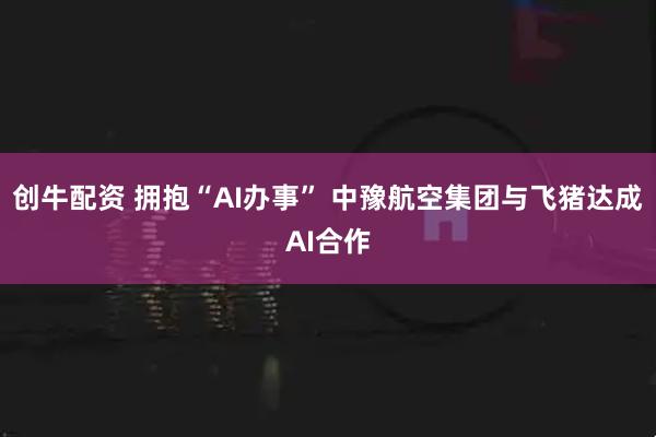 创牛配资 拥抱“AI办事” 中豫航空集团与飞猪达成AI合作