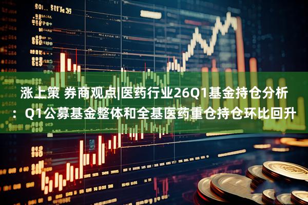 涨上策 券商观点|医药行业26Q1基金持仓分析：Q1公募基金整体和全基医药重仓持仓环比回升