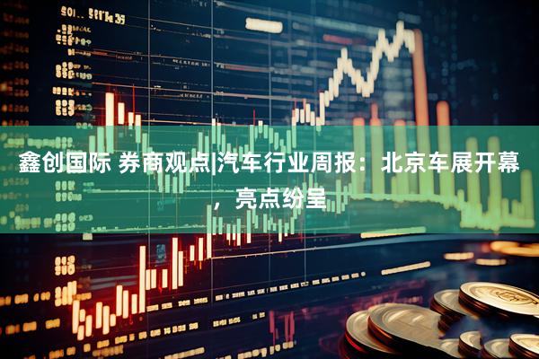 鑫创国际 券商观点|汽车行业周报：北京车展开幕，亮点纷呈